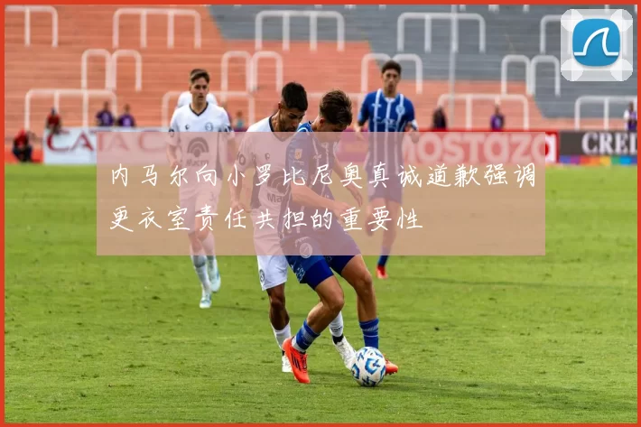 内马尔向小罗比尼奥真诚道歉强调更衣室责任共担的重要性
