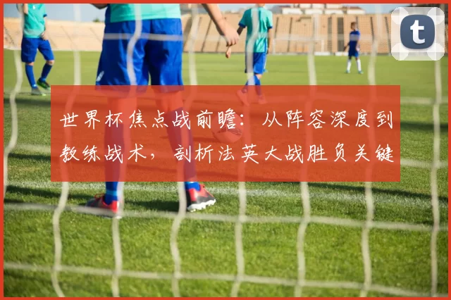 世界杯焦点战前瞻:从阵容深度到教练战术,剖析法英大战胜负关键