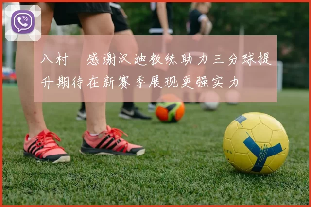 八村塁感谢汉迪教练助力三分球提升期待在新赛季展现更强实力