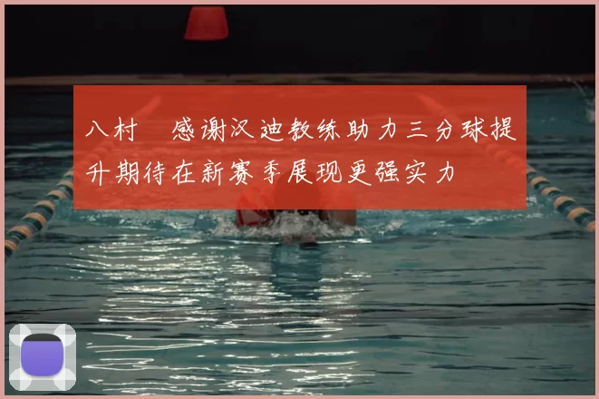 八村塁感谢汉迪教练助力三分球提升期待在新赛季展现更强实力