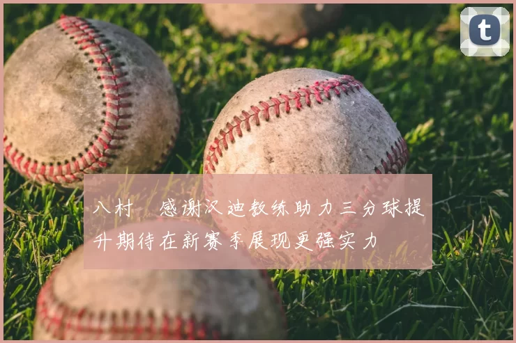 八村塁感谢汉迪教练助力三分球提升期待在新赛季展现更强实力