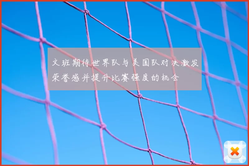 文班期待世界队与美国队对决激发荣誉感并提升比赛强度的机会