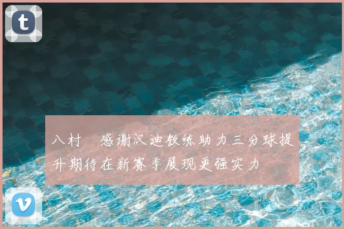 八村塁感谢汉迪教练助力三分球提升期待在新赛季展现更强实力