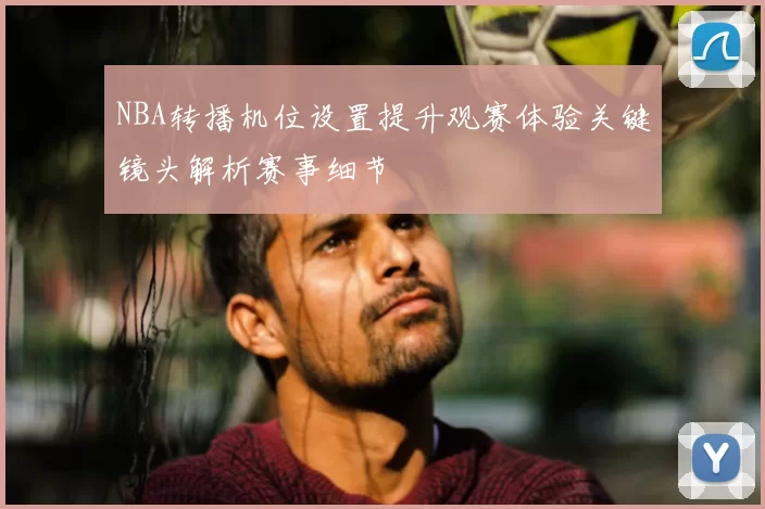 NBA转播机位设置提升观赛体验关键镜头解析赛事细节