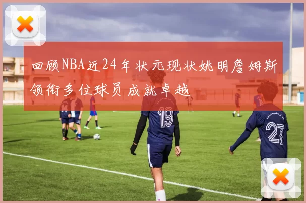 回顾NBA近24年状元现状姚明詹姆斯领衔多位球员成就卓越