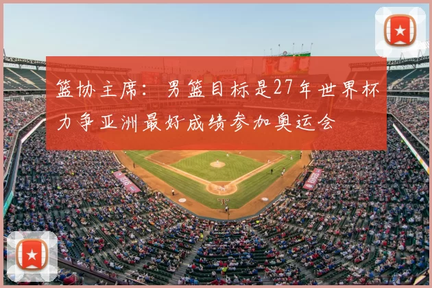 篮协主席：男篮目标是27年世界杯力争亚洲最好成绩参加奥运会