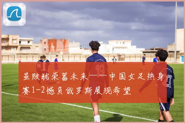 虽败犹荣蓄未来——中国女足热身赛1-2憾负俄罗斯展现希望
