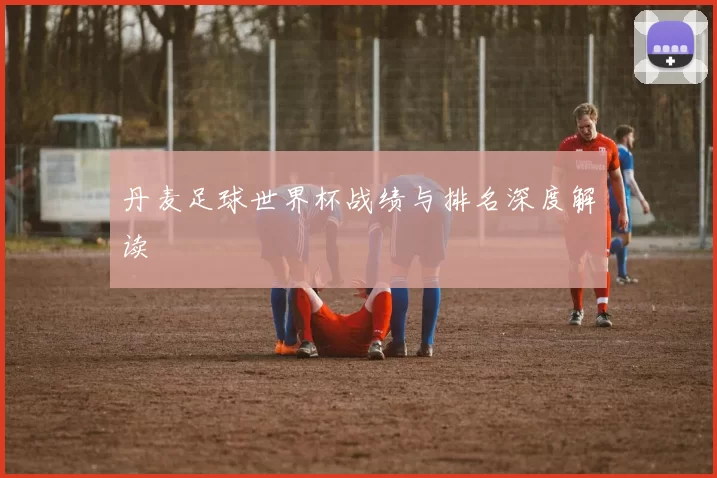 丹麦足球世界杯战绩与排名深度解读