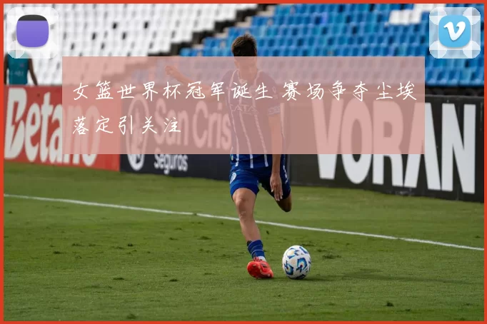 女篮世界杯冠军诞生 赛场争夺尘埃落定引关注