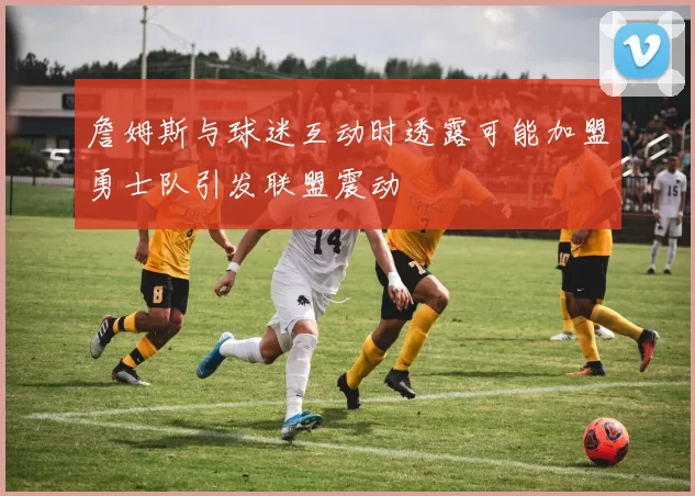 詹姆斯与球迷互动时透露可能加盟勇士队引发联盟震动
