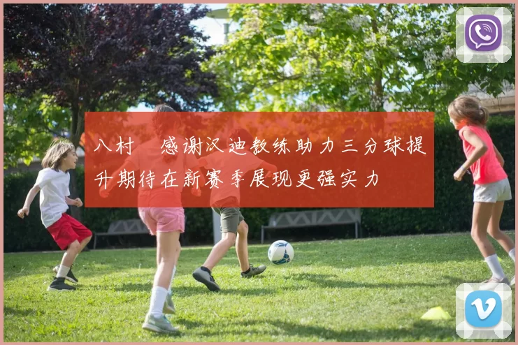 八村塁感谢汉迪教练助力三分球提升期待在新赛季展现更强实力