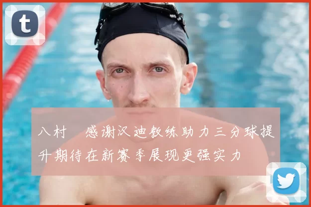 八村塁感谢汉迪教练助力三分球提升期待在新赛季展现更强实力