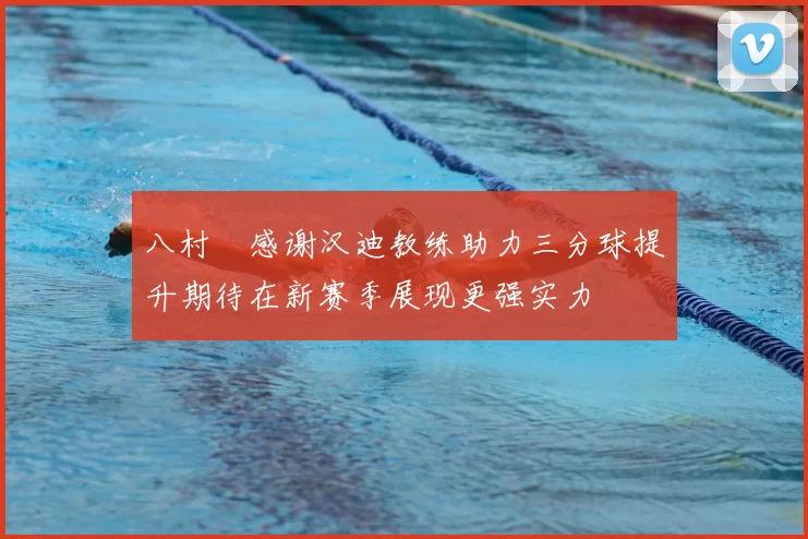 八村塁感谢汉迪教练助力三分球提升期待在新赛季展现更强实力