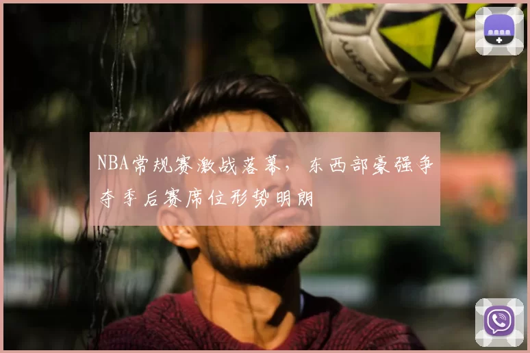 NBA常规赛激战落幕,东西部豪强争夺季后赛席位形势明朗