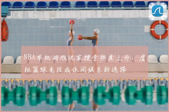 NBA单机游戏玩家搜索热度上升，虚拟篮球竞技成休闲娱乐新选择