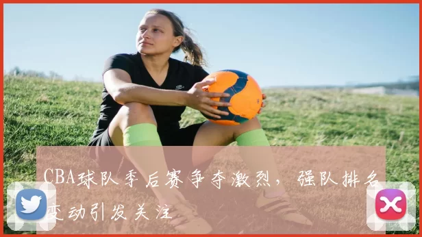 CBA球队季后赛争夺激烈,强队排名变动引发关注