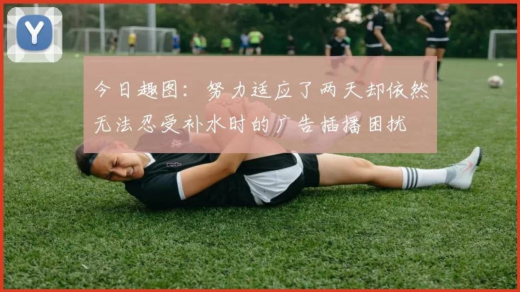 今日趣图:努力适应了两天却依然无法忍受补水时的广告插播困扰