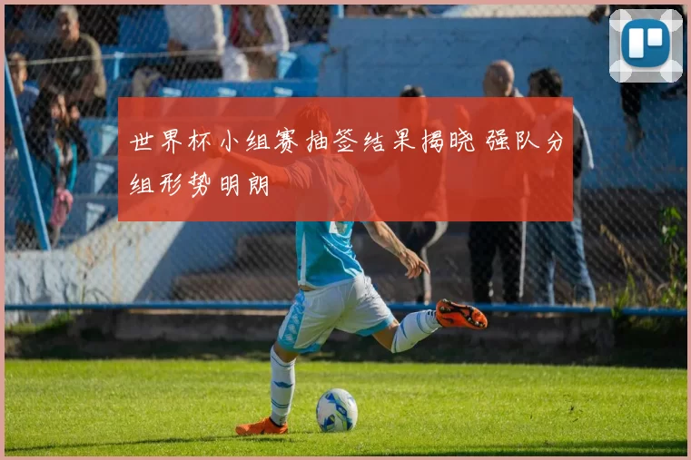 世界杯小组赛抽签结果揭晓 强队分组形势明朗