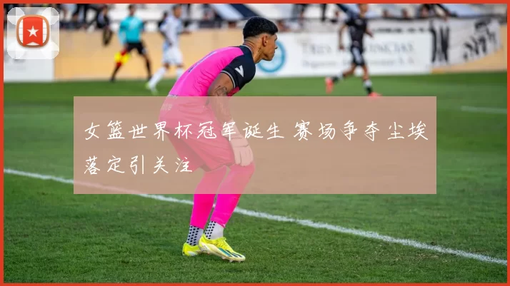 女篮世界杯冠军诞生 赛场争夺尘埃落定引关注