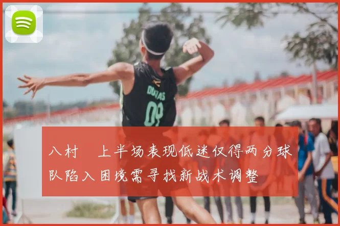 八村塁上半场表现低迷仅得两分球队陷入困境需寻找新战术调整