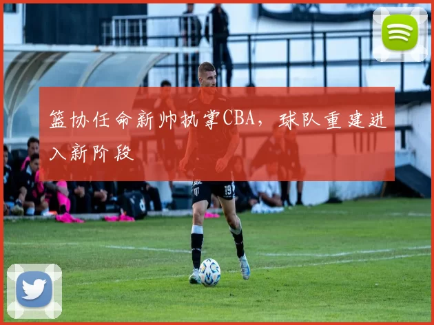 篮协任命新帅执掌CBA,球队重建进入新阶段