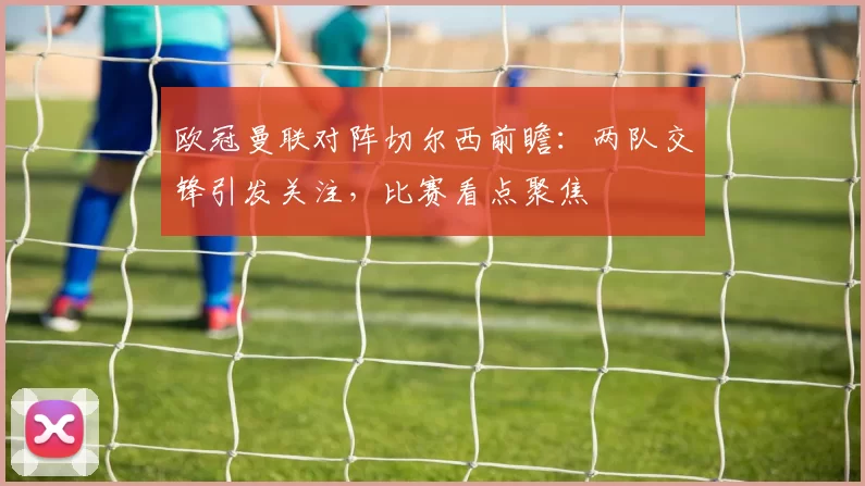 欧冠曼联对阵切尔西前瞻：两队交锋引发关注，比赛看点聚焦