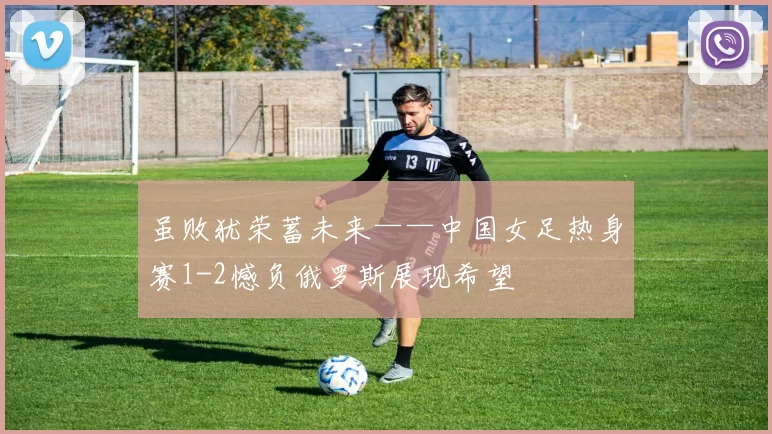 虽败犹荣蓄未来——中国女足热身赛1-2憾负俄罗斯展现希望