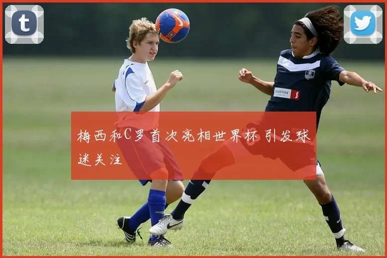 梅西和C罗首次亮相世界杯 引发球迷关注