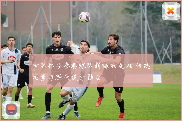 世界杯各参赛球队新球衣亮相 传统元素与现代设计融合