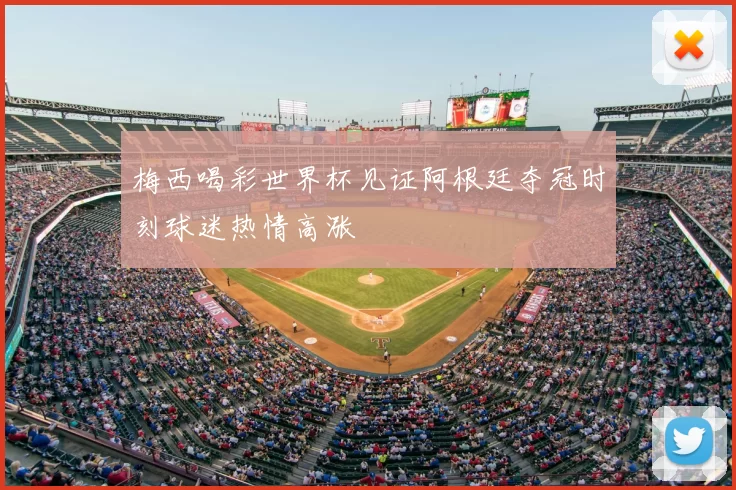 梅西喝彩世界杯见证阿根廷夺冠时刻球迷热情高涨