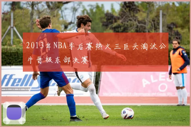 2013年NBA季后赛热火三巨头淘汰公牛晋级东部决赛