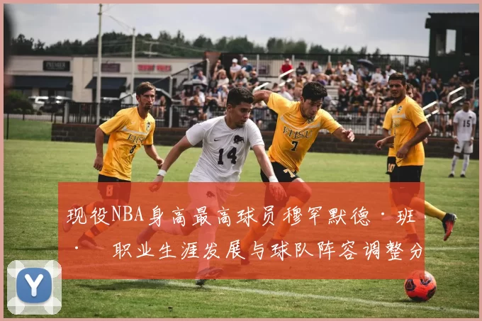 现役NBA身高最高球员穆罕默德·班巴职业生涯发展与球队阵容调整分析