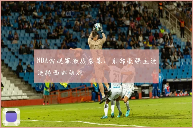 NBA常规赛激战落幕,东部豪强主场逆转西部劲旅