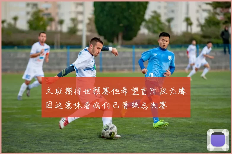 文班期待世预赛但希望首阶段无缘因这意味着我们已晋级总决赛