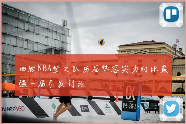回顾NBA梦之队历届阵容实力对比最强一届引发讨论