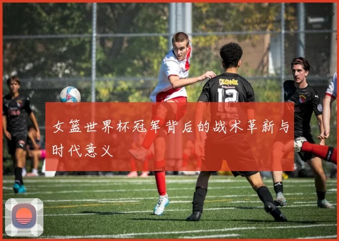 女篮世界杯冠军背后的战术革新与时代意义