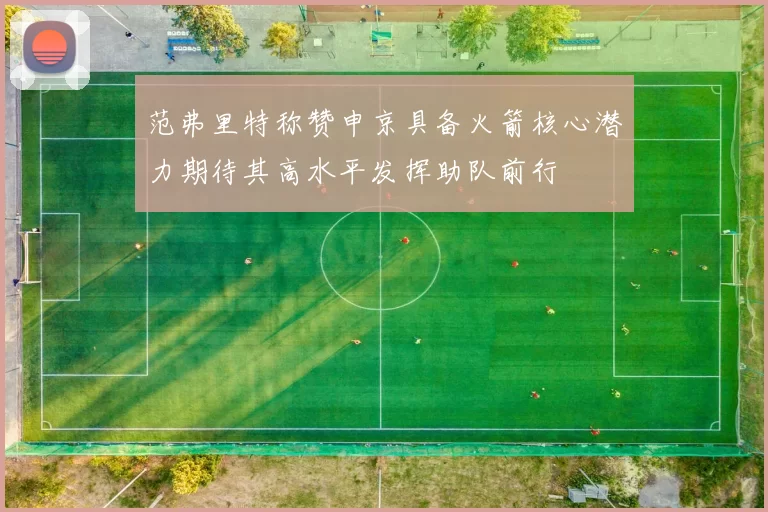 范弗里特称赞申京具备火箭核心潜力期待其高水平发挥助队前行