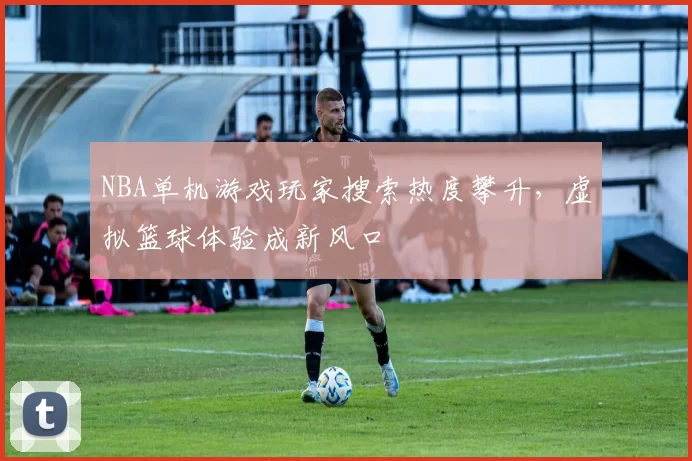 NBA单机游戏玩家搜索热度攀升，虚拟篮球体验成新风口