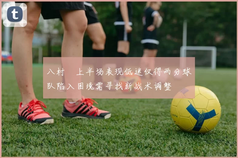 八村塁上半场表现低迷仅得两分球队陷入困境需寻找新战术调整
