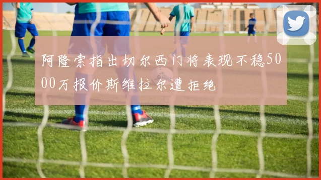 阿隆索指出切尔西门将表现不稳5000万报价斯维拉尔遭拒绝