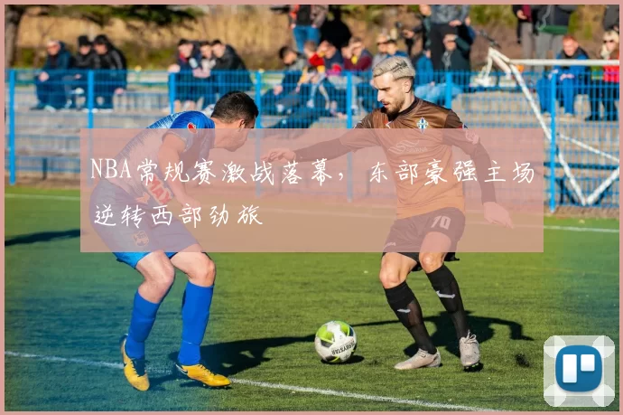 NBA常规赛激战落幕,东部豪强主场逆转西部劲旅