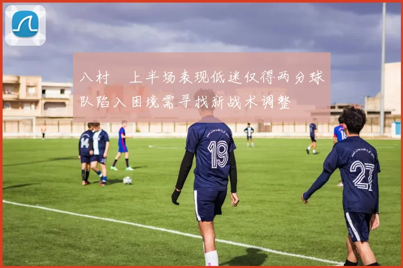 八村塁上半场表现低迷仅得两分球队陷入困境需寻找新战术调整