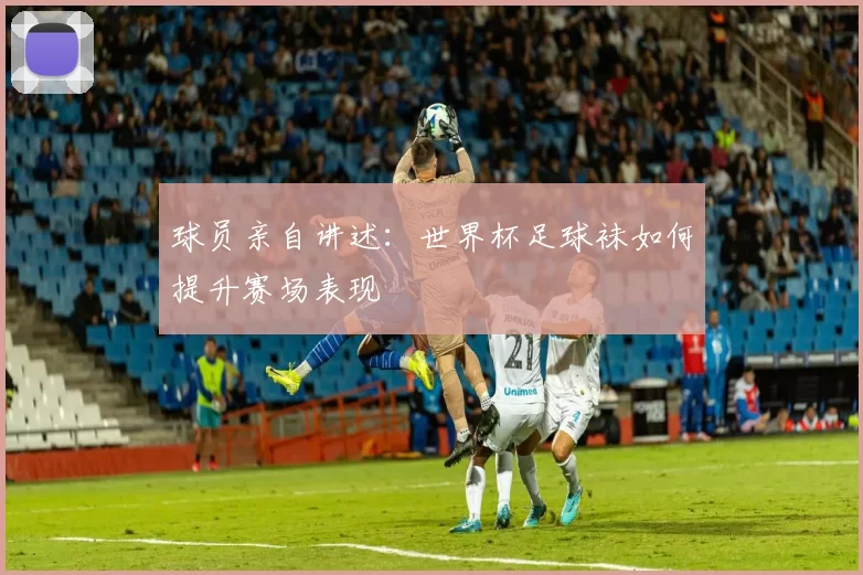 球员亲自讲述:世界杯足球袜如何提升赛场表现
