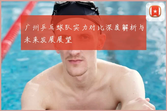 广州乒乓球队实力对比深度解析与未来发展展望