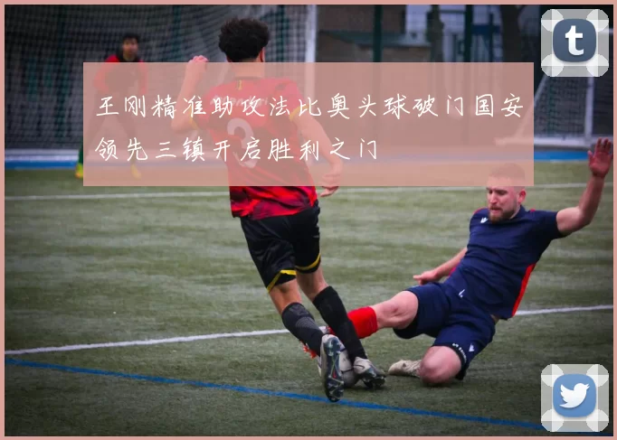 王刚精准助攻法比奥头球破门国安领先三镇开启胜利之门
