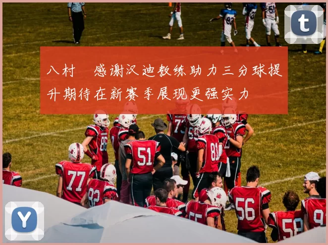 八村塁感谢汉迪教练助力三分球提升期待在新赛季展现更强实力