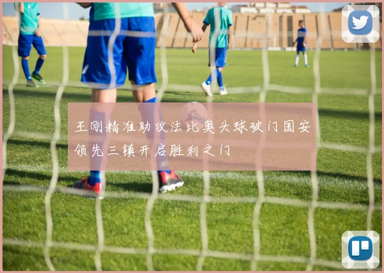 王刚精准助攻法比奥头球破门国安领先三镇开启胜利之门