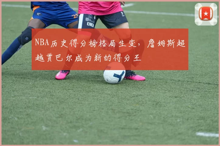 NBA历史得分榜格局生变,詹姆斯超越贾巴尔成为新的得分王
