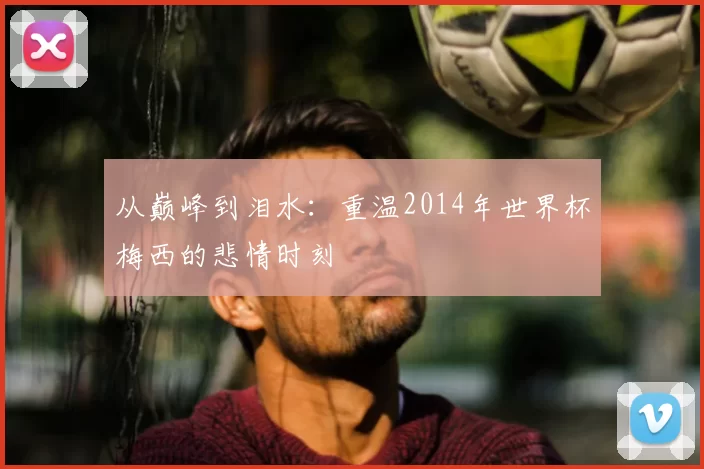 从巅峰到泪水:重温2014年世界杯梅西的悲情时刻