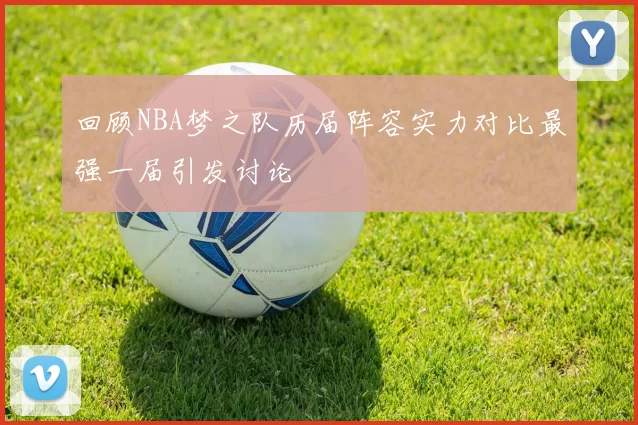 回顾NBA梦之队历届阵容实力对比最强一届引发讨论